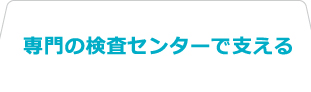 専門の検査センターで支える