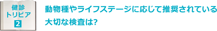 健診トリビア2：動物種やライフステージに応じて推奨されている大切な検査は?